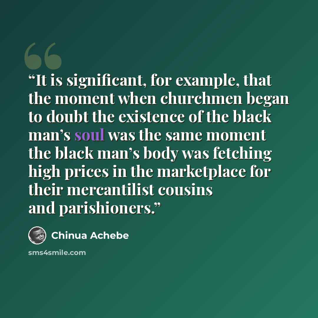“It is significant, for example, that the moment when churchmen began to doubt the existence of the black man’s soul was the same moment the black man’s body was fetching high prices in the marketplace for their mercantilist cousins and parishioners.” quote by Chinua Achebe
