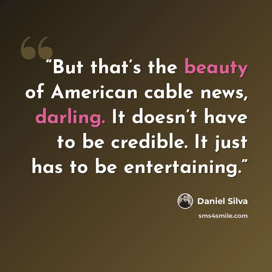“But that’s the beauty of American cable news, darling. It doesn’t have to be credible. It just has to be entertaining.” quote by Daniel Silva