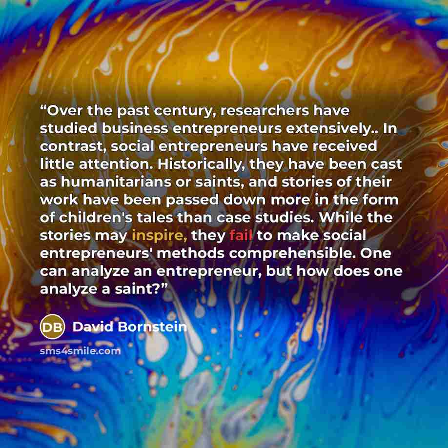 “Over the past century, researchers have studied business entrepreneurs extensively.. In contrast, social entrepreneurs have received little attention. Historically, they have been cast as humanitarians or saints, and stories of their work have been passed down more in the form of children's tales…” quote by David Bornstein
