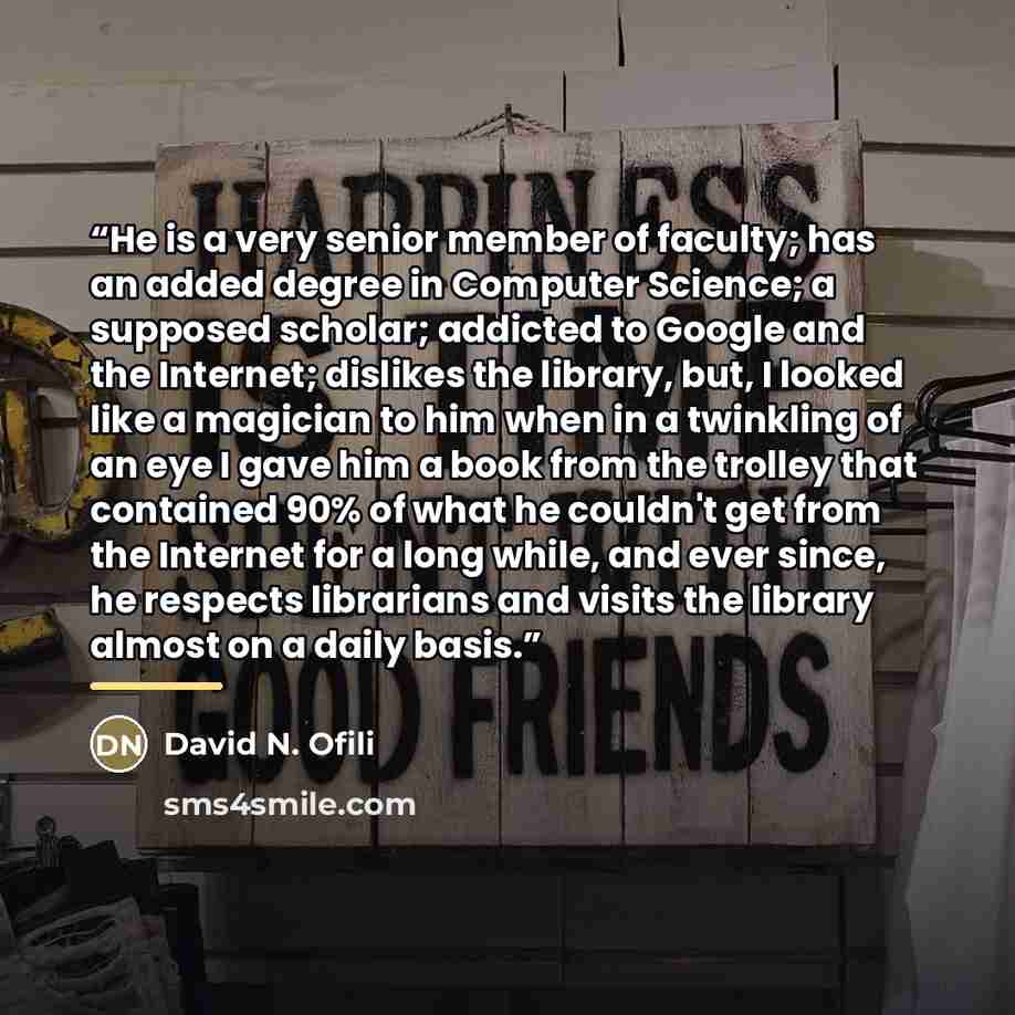 “He is a very senior member of faculty; has an added degree in Computer Science; a supposed scholar; addicted to Google and the Internet; dislikes the library, but, I looked like a magician to him when in a twinkling of an eye I gave him a book from the trolley that contained 90% of what he…” quote by David N. Ofili