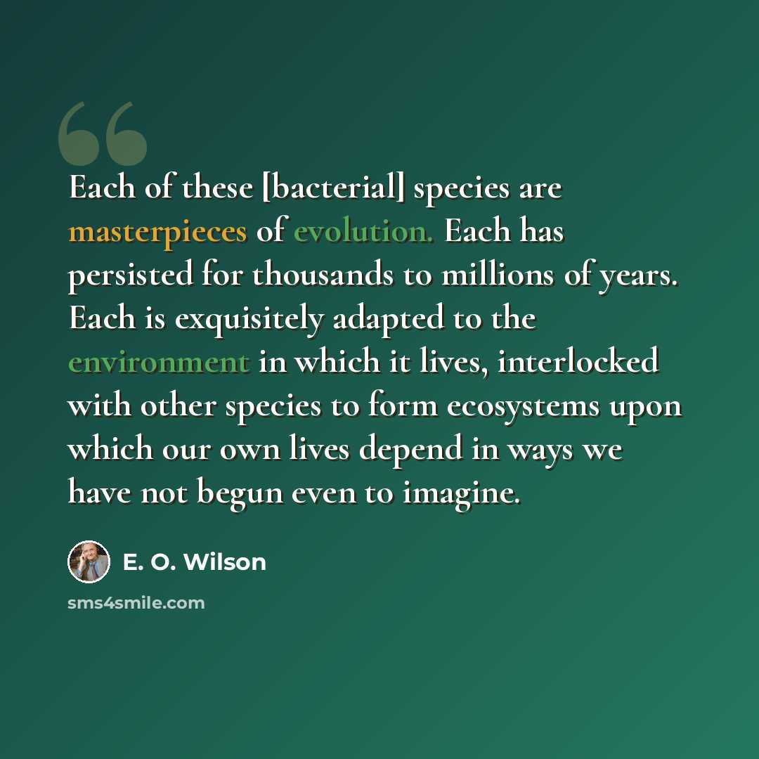 “Each of these [bacterial] species are masterpieces of evolution. Each has persisted for thousands to millions of years. Each is exquisitely adapted to the environment in which it lives, interlocked with other species to form ecosystems upon which our own lives depend in ways we have not begun even…” quote by E. O. Wilson