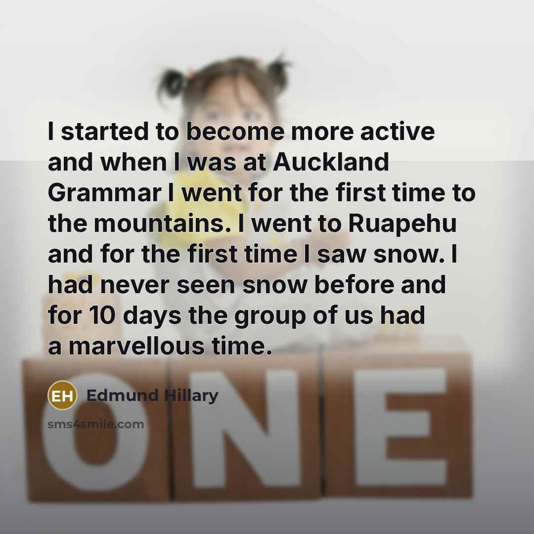 “I started to become more active and when I was at Auckland Grammar I went for the first time to the mountains. I went to Ruapehu and for the first time I saw snow. I had never seen snow before and for 10 days the group of us had a marvellous time.” quote by Edmund Hillary