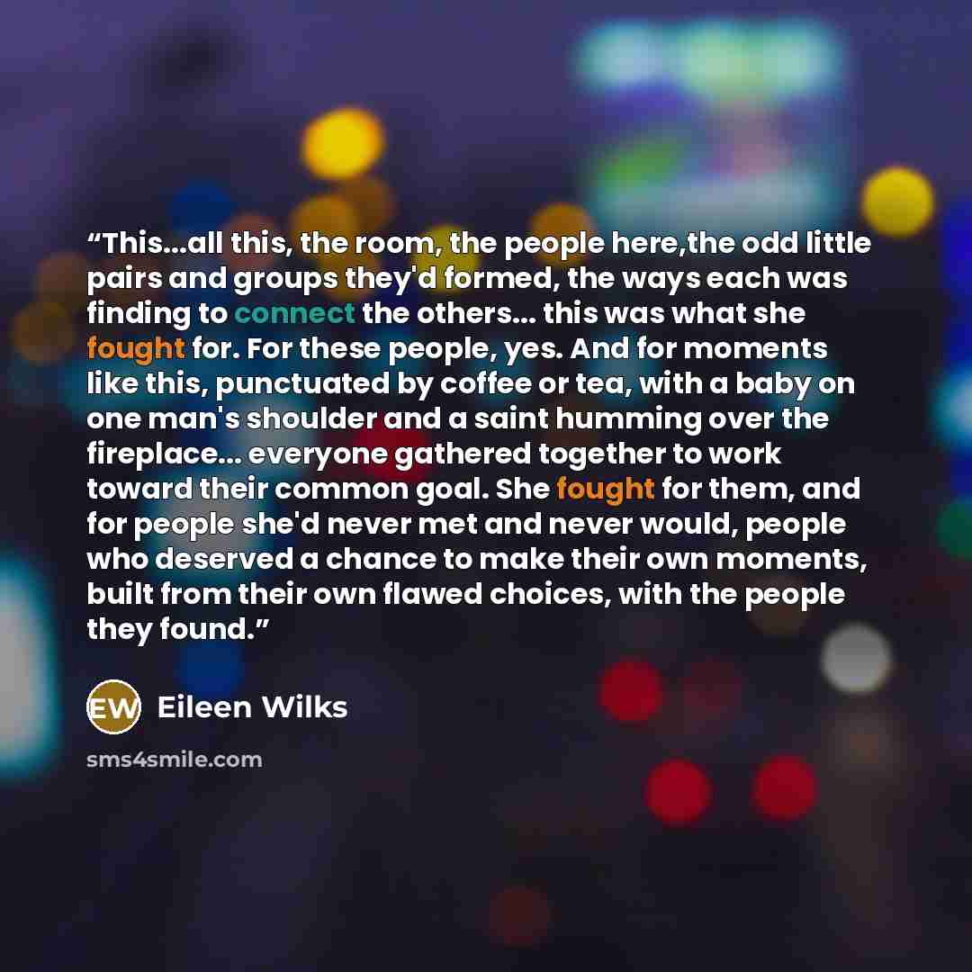 “This...all this, the room, the people here,the odd little pairs and groups they'd formed, the ways each was finding to connect the others... this was what she fought for. For these people, yes. And for moments like this, punctuated by coffee or tea, with a baby on one man's shoulder and a saint…” quote by Eileen Wilks