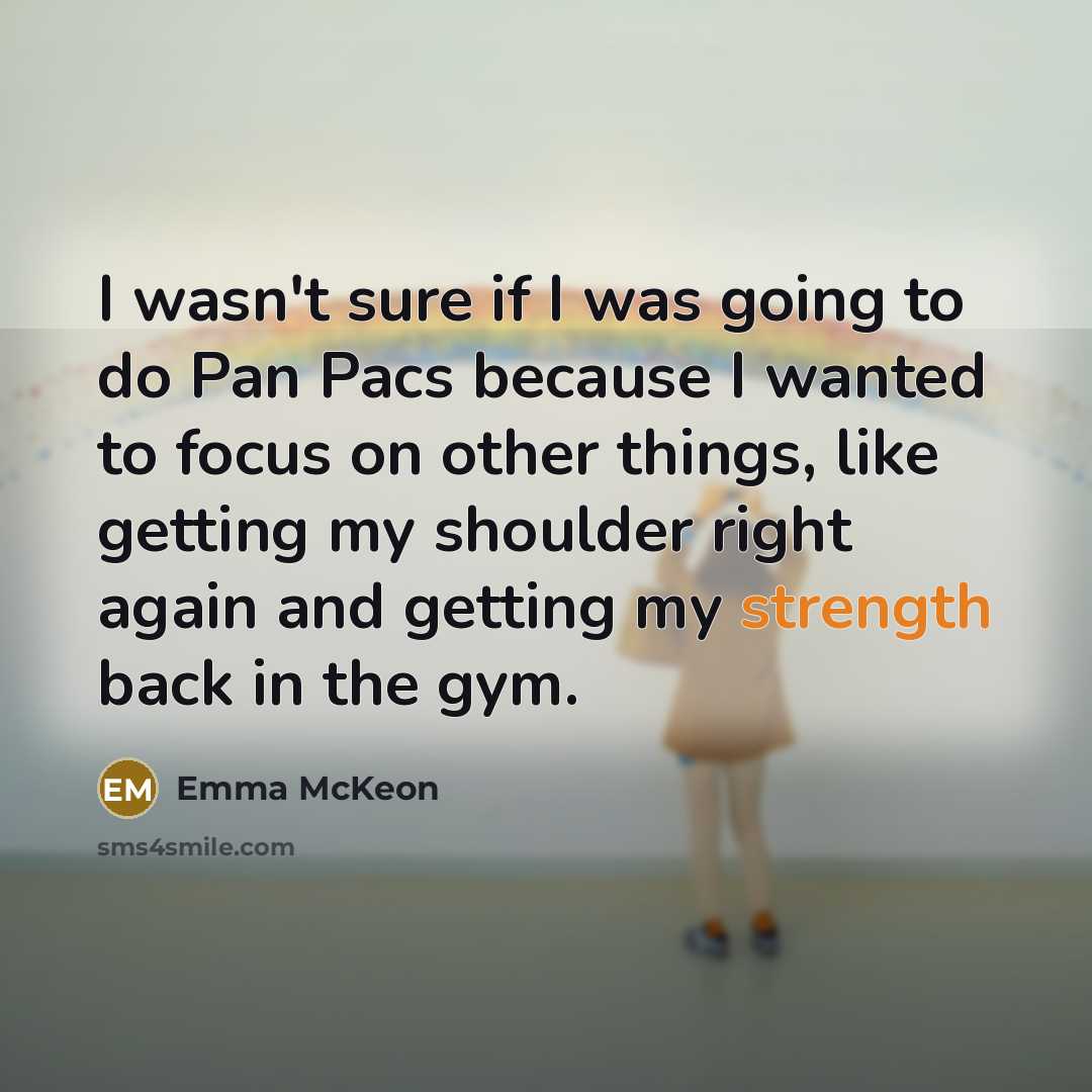 “I wasn't sure if I was going to do Pan Pacs because I wanted to focus on other things, like getting my shoulder right again and getting my strength back in the gym.” quote by Emma McKeon