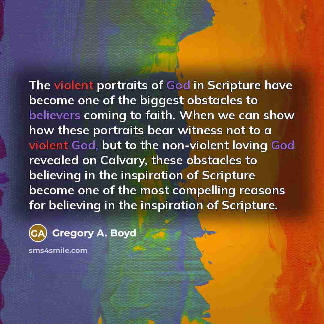 “The violent portraits of God in Scripture have become one of the biggest obstacles to believers coming to faith. When we can show how these portraits bear witness not to a violent God, but to the non-violent loving God revealed on Calvary, these obstacles to believing in the inspiration of…” quote by Gregory A. Boyd