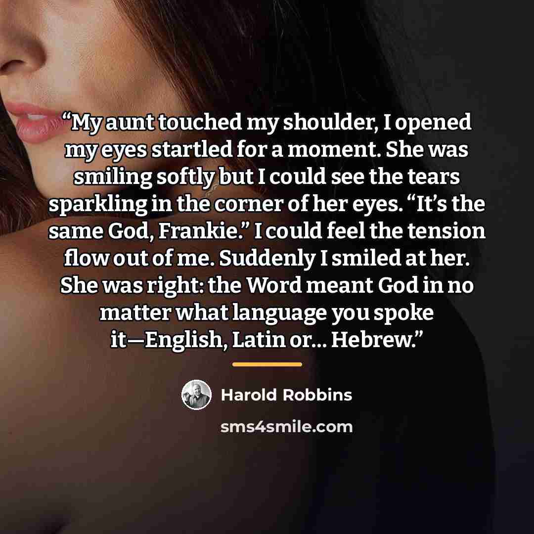 “My aunt touched my shoulder, I opened my eyes startled for a moment. She was smiling softly but I could see the tears sparkling in the corner of her eyes. “It’s the same God, Frankie.” I could feel the tension flow out of me. Suddenly I smiled at her. She was right: the Word meant God in no matter…” quote by Harold Robbins