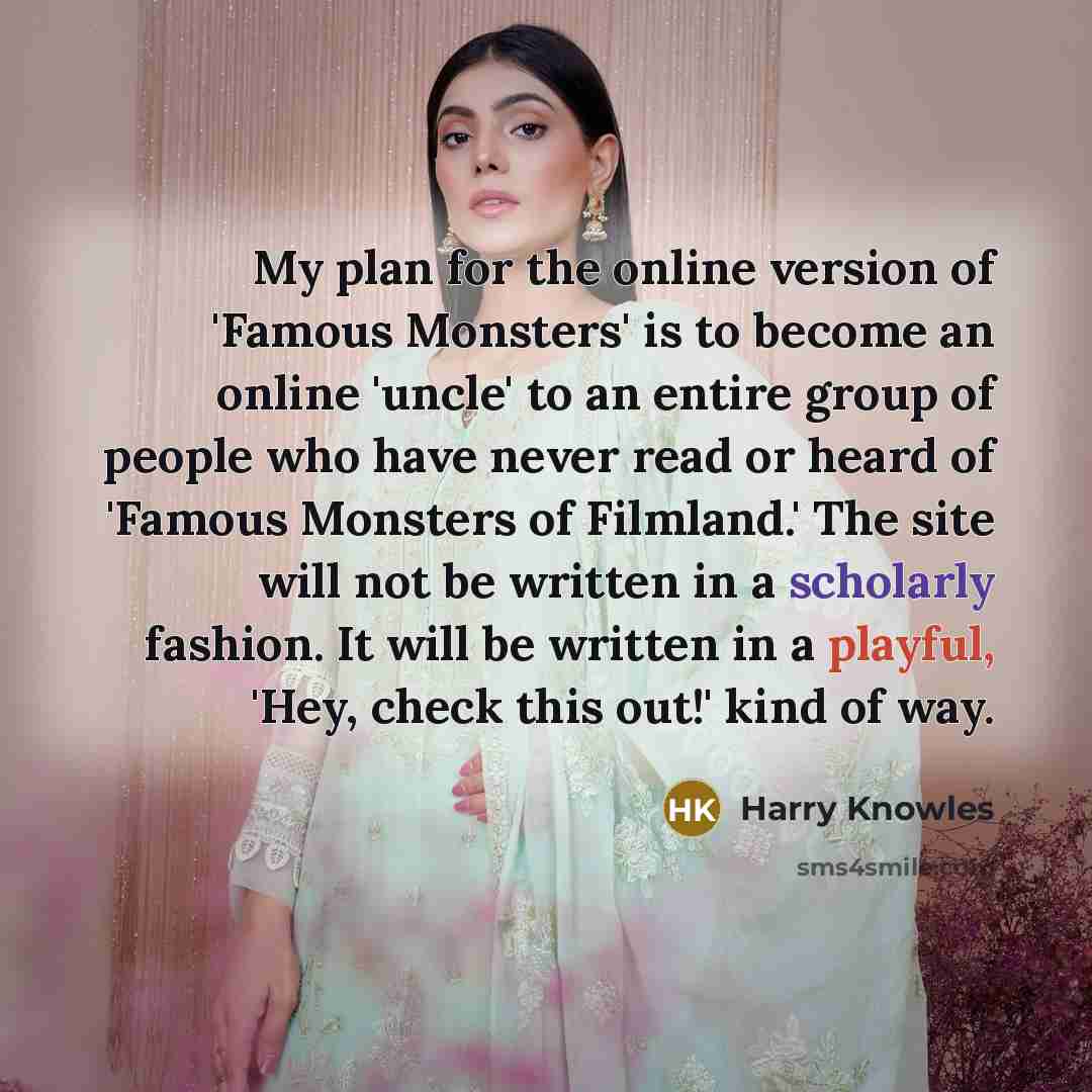 “My plan for the online version of 'Famous Monsters' is to become an online 'uncle' to an entire group of people who have never read or heard of 'Famous Monsters of Filmland.' The site will not be written in a scholarly fashion. It will be written in a playful, 'Hey, check this out!' kind of way.” quote by Harry Knowles