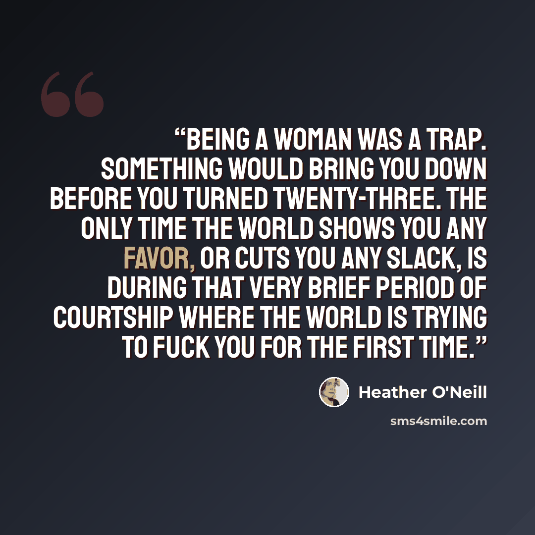 “Being a woman was a trap. Something would bring you down before you turned twenty-three. The only time the world shows you any favor, or cuts you any slack, is during that very brief period of courtship where the world is trying to fuck you for the first time.” quote by Heather O'Neill