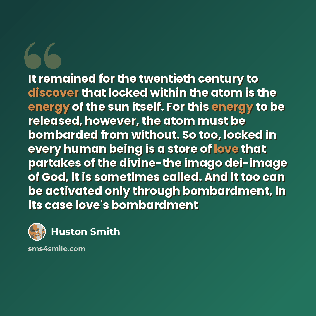 “It remained for the twentieth century to discover that locked within the atom is the energy of the sun itself. For this energy to be released, however, the atom must be bombarded from without. So too, locked in every human being is a store of love that partakes of the divine-the imago dei-image of…” quote by Huston Smith