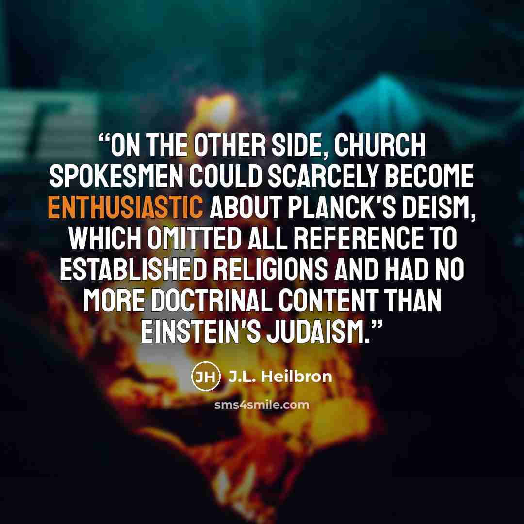 “On the other side, Church spokesmen could scarcely become enthusiastic about Planck's deism, which omitted all reference to established religions and had no more doctrinal content than Einstein's Judaism.” quote by J.L. Heilbron