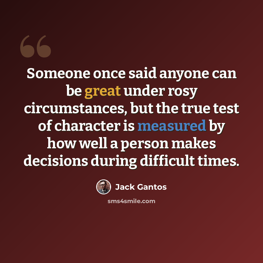 “Someone once said anyone can be great under rosy circumstances, but the true test of character is measured by how well a person makes decisions during difficult times.” quote by Jack Gantos