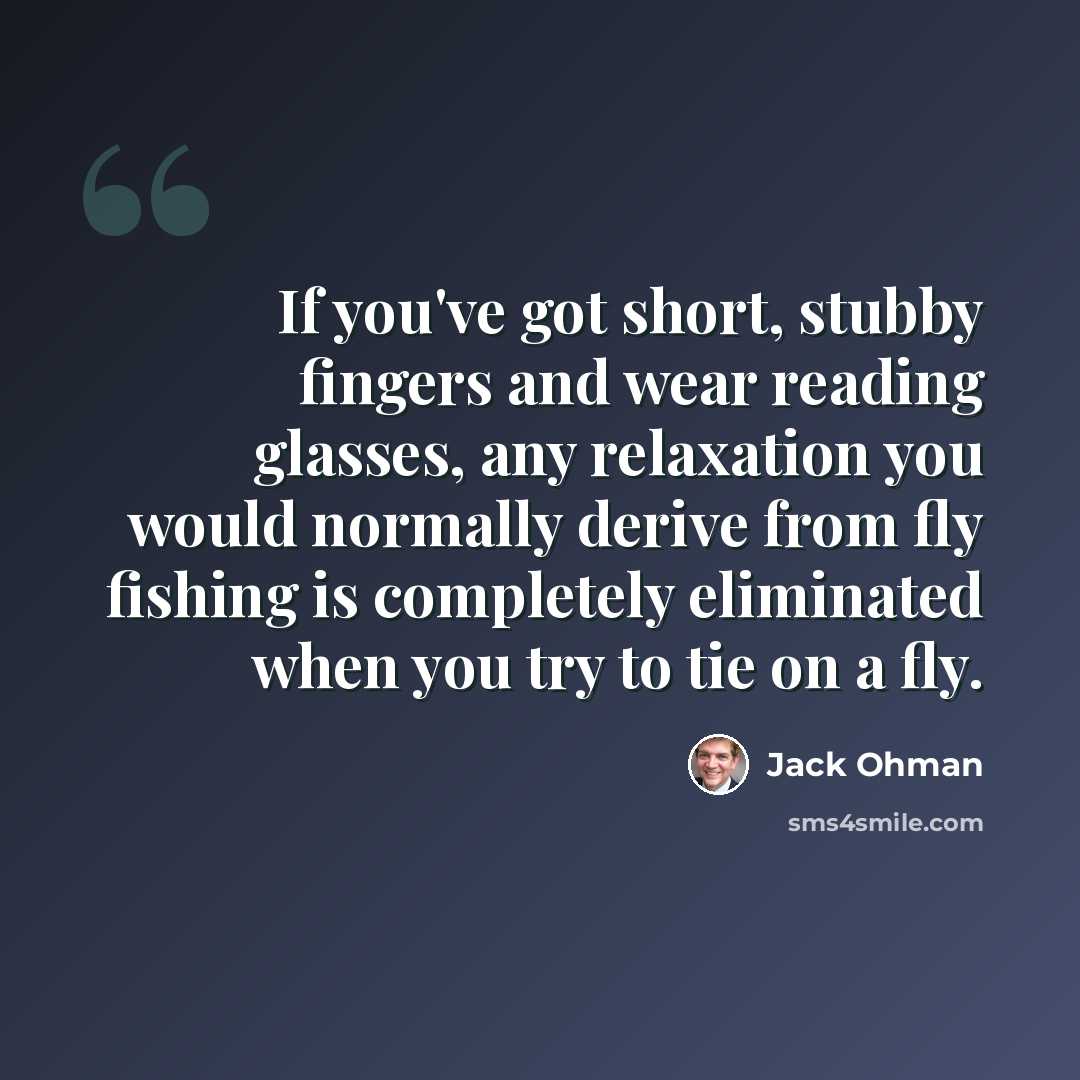 “If you've got short, stubby fingers and wear reading glasses, any relaxation you would normally derive from fly fishing is completely eliminated when you try to tie on a fly.” quote by Jack Ohman