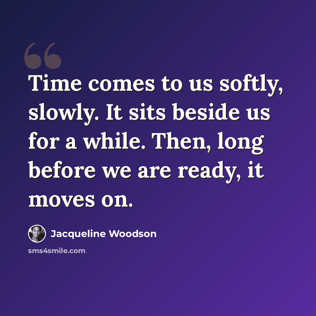 “Time comes to us softly, slowly. It sits beside us for a while. Then, long before we are ready, it moves on.” quote by Jacqueline Woodson
