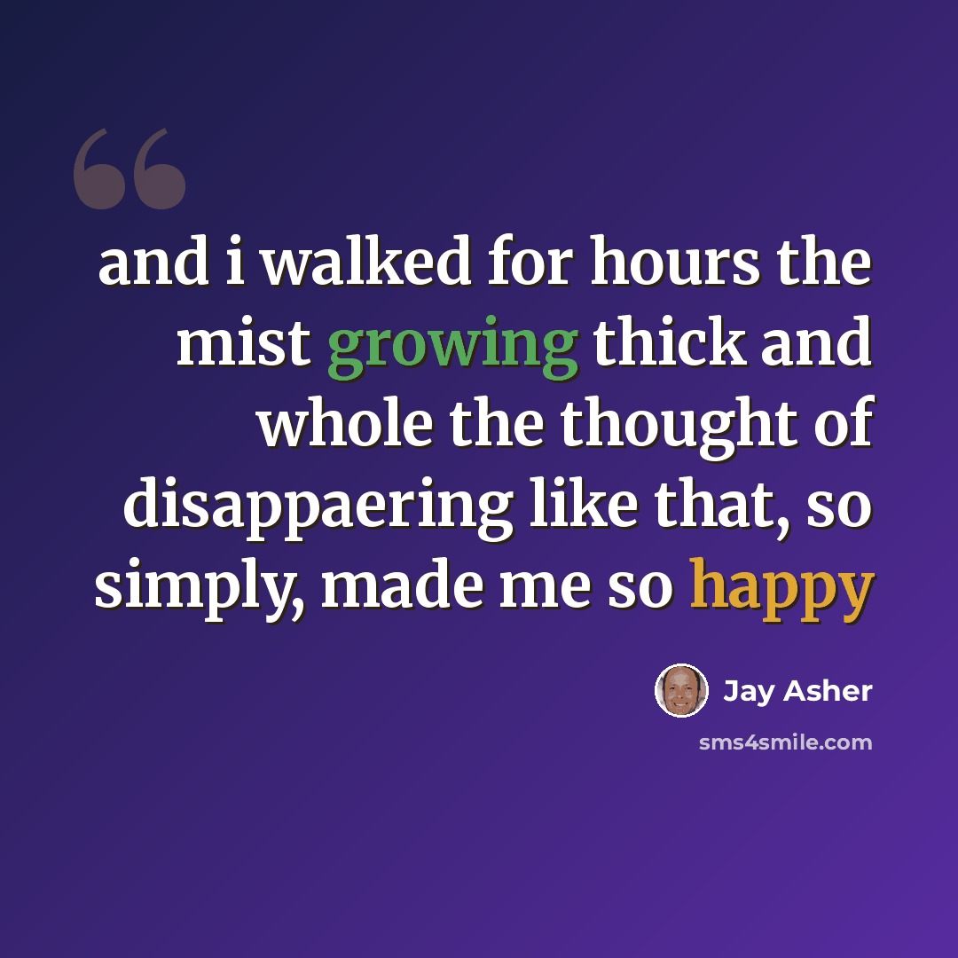 “and i walked for hours the mist growing thick and whole the thought of disappaering like that, so simply, made me so happy” quote by Jay Asher