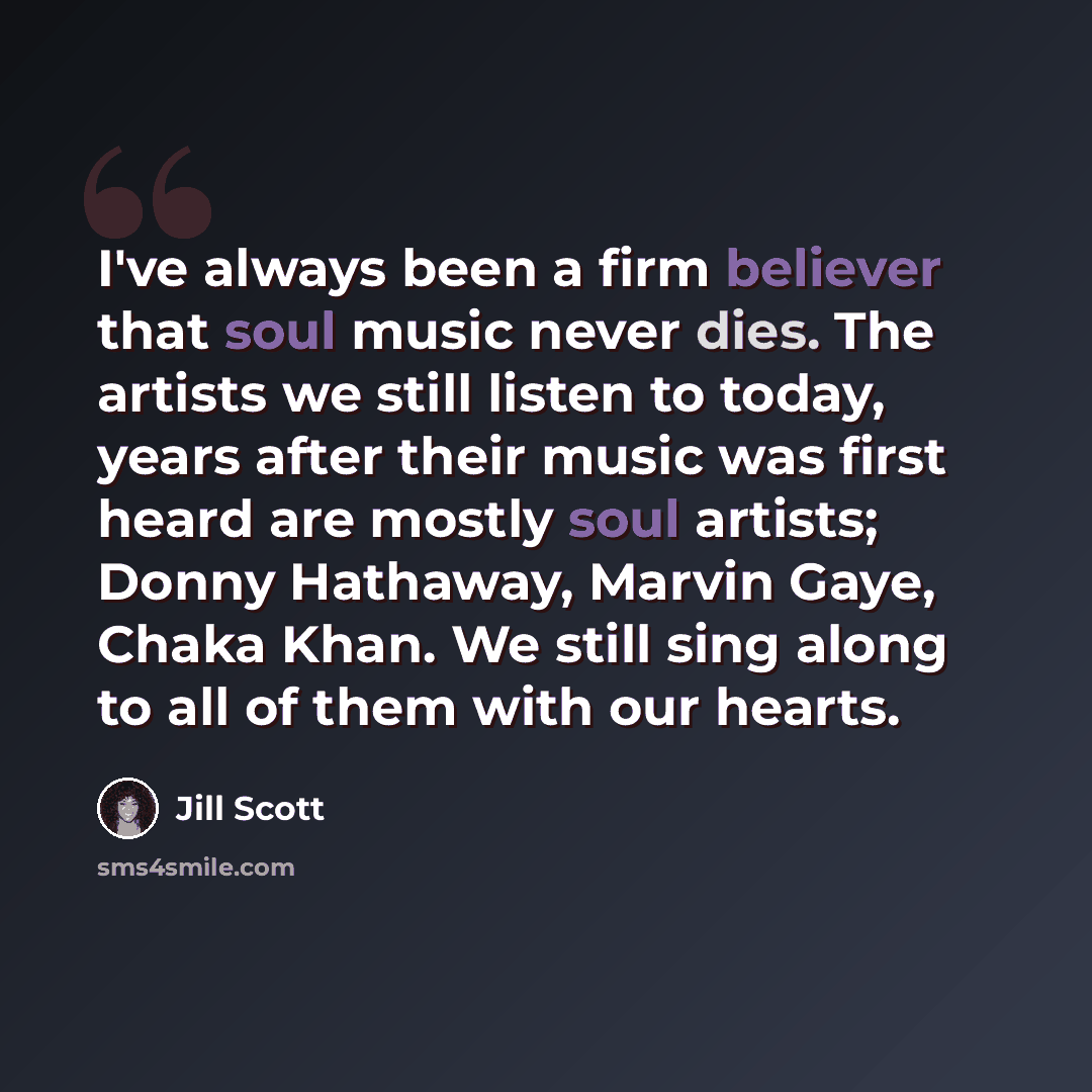 “I've always been a firm believer that soul music never dies. The artists we still listen to today, years after their music was first heard are mostly soul artists; Donny Hathaway, Marvin Gaye, Chaka Khan. We still sing along to all of them with our hearts.” quote by Jill Scott