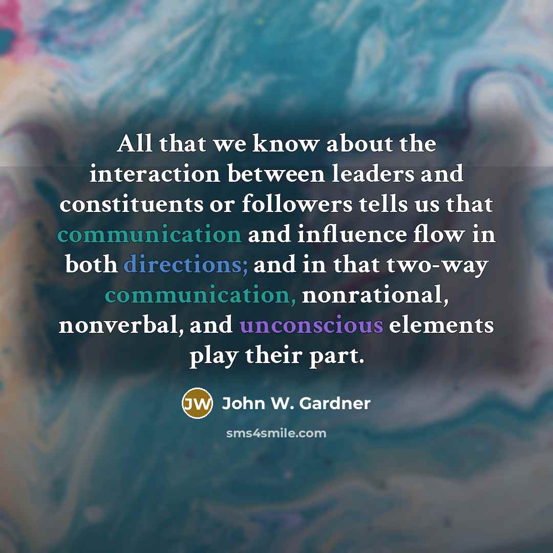“All that we know about the interaction between leaders and constituents or followers tells us that communication and influence flow in both directions; and in that two-way communication, nonrational, nonverbal, and unconscious elements play their part.” quote by John W. Gardner