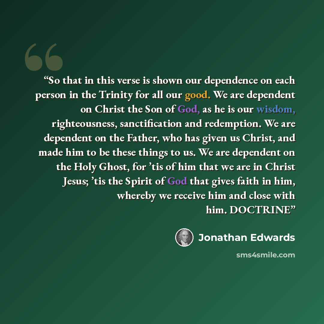 “So that in this verse is shown our dependence on each person in the Trinity for all our good. We are dependent on Christ the Son of God, as he is our wisdom, righteousness, sanctification and redemption. We are dependent on the Father, who has given us Christ, and made him to be these things to…” quote by Jonathan Edwards