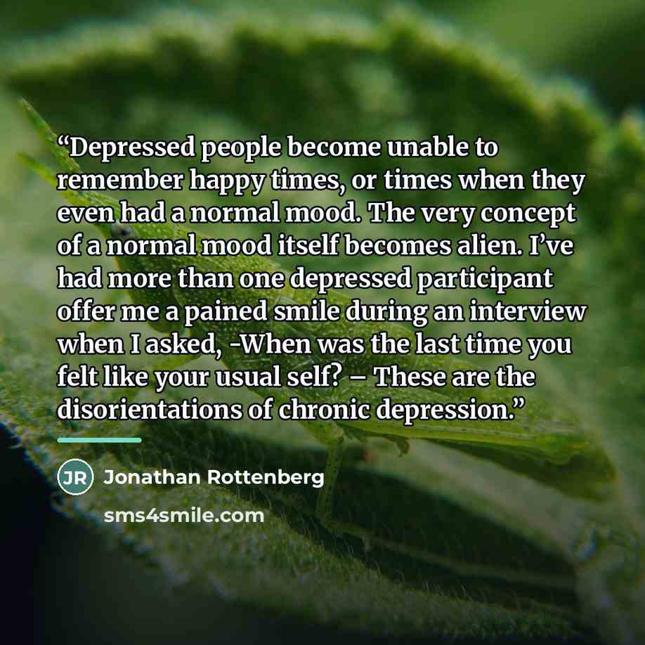 “Depressed people become unable to remember happy times, or times when they even had a normal mood. The very concept of a normal mood itself becomes alien. I’ve had more than one depressed participant offer me a pained smile during an interview when I asked, -When was the last time you felt like…” quote by Jonathan Rottenberg