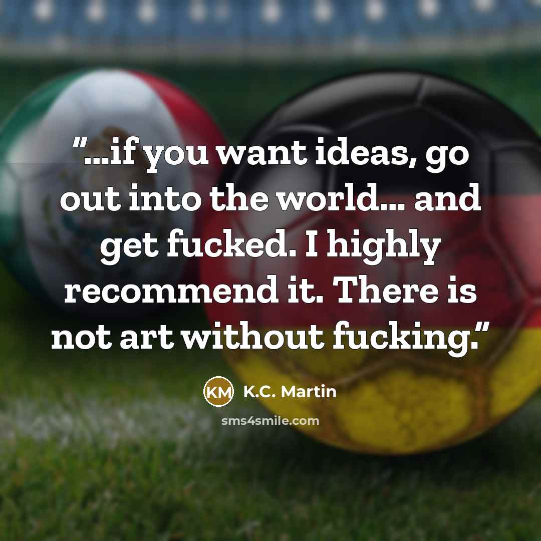 “…if you want ideas, go out into the world… and get fucked. I highly recommend it. There is not art without fucking.” quote by K.C. Martin