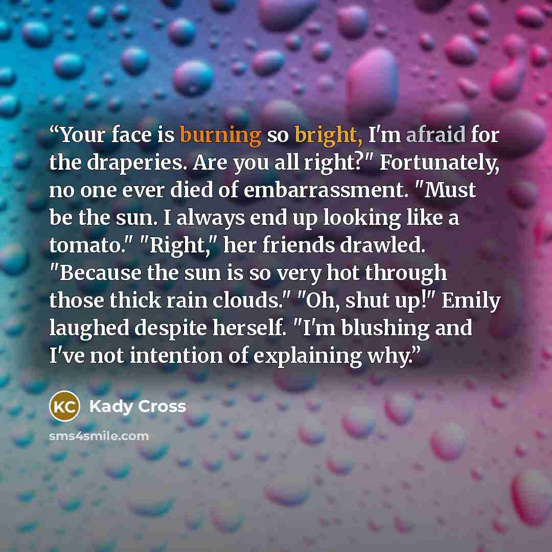 “Your face is burning so bright, I'm afraid for the draperies. Are you all right?" Fortunately, no one ever died of embarrassment. "Must be the sun. I always end up looking like a tomato." "Right," her friends drawled. "Because the sun is so very hot through those thick rain clouds." "Oh, shut up!"…” quote by Kady Cross