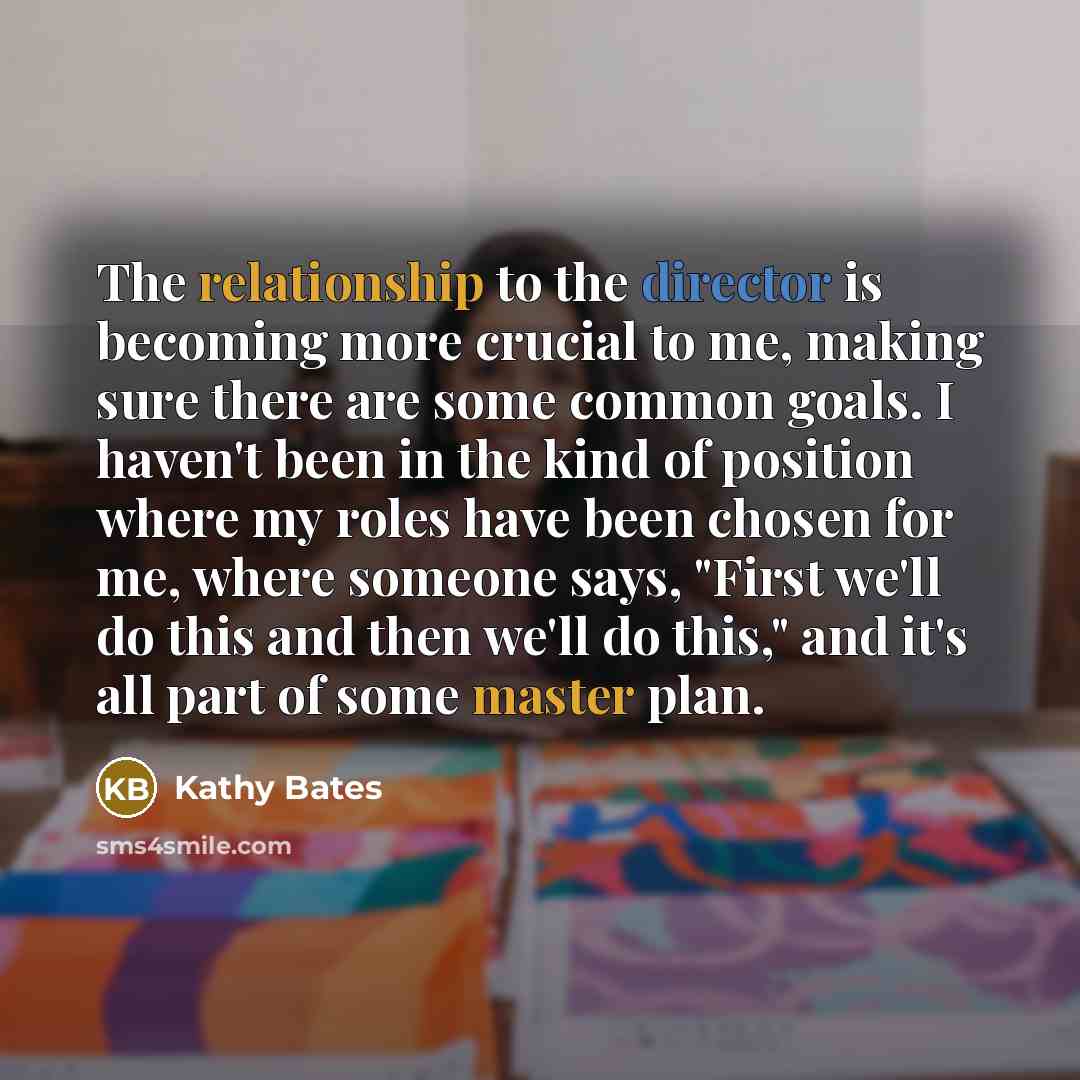 “The relationship to the director is becoming more crucial to me, making sure there are some common goals. I haven't been in the kind of position where my roles have been chosen for me, where someone says, "First we'll do this and then we'll do this," and it's all part of some master plan.” quote by Kathy Bates