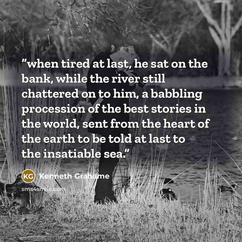 “when tired at last, he sat on the bank, while the river still chattered on to him, a babbling procession of the best stories in the world, sent from the heart of the earth to be told at last to the insatiable sea.” quote by Kenneth Grahame