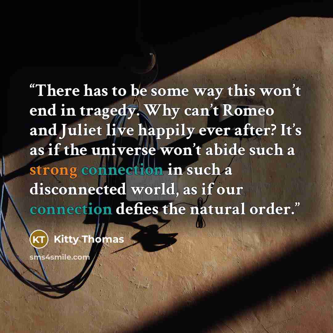 “There has to be some way this won’t end in tragedy. Why can’t Romeo and Juliet live happily ever after? It’s as if the universe won’t abide such a strong connection in such a disconnected world, as if our connection defies the natural order.” quote by Kitty Thomas