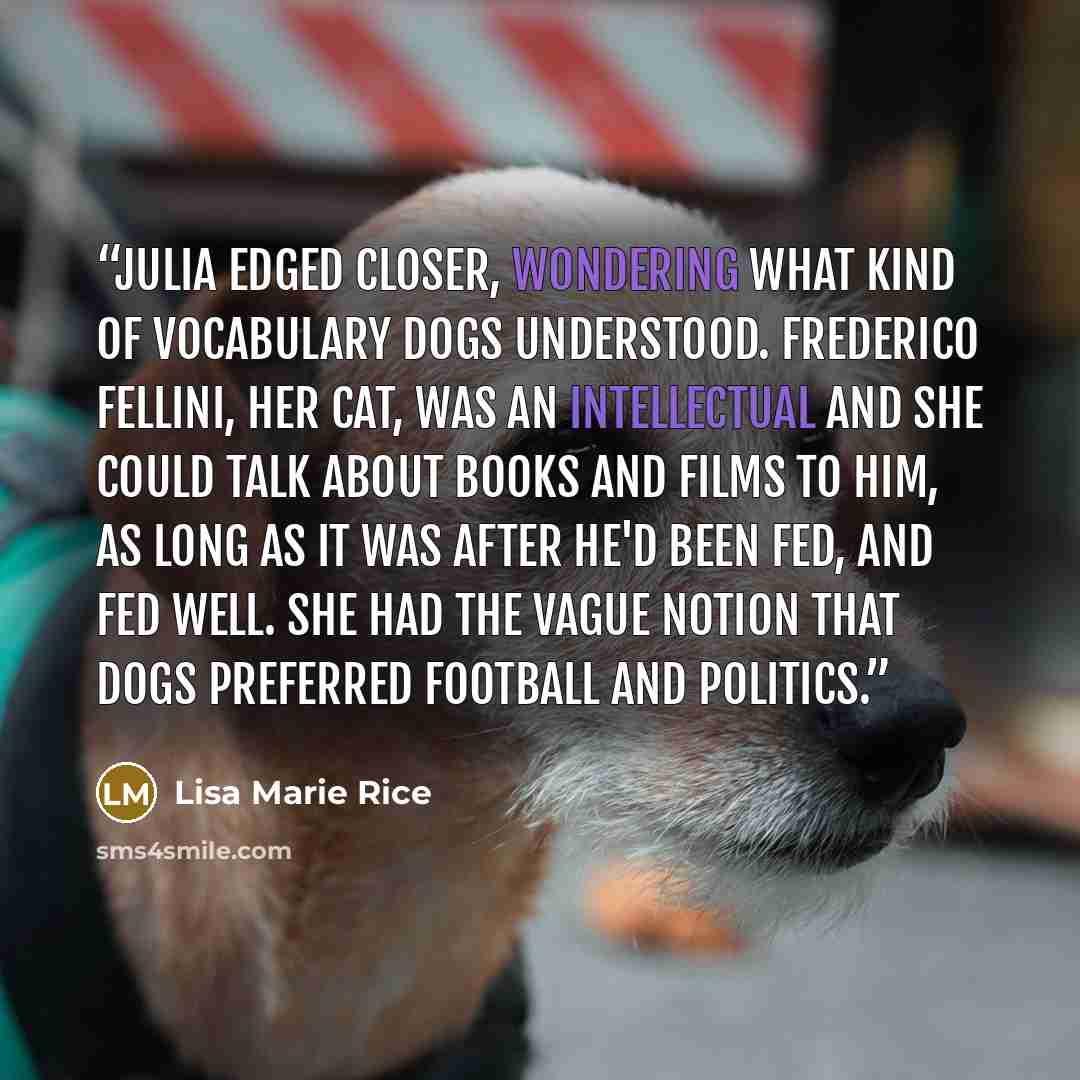 “Julia edged closer, wondering what kind of vocabulary dogs understood. Frederico Fellini, her cat, was an intellectual and she could talk about books and films to him, as long as it was after he'd been fed, and fed well. She had the vague notion that dogs preferred football and politics.” quote by Lisa Marie Rice