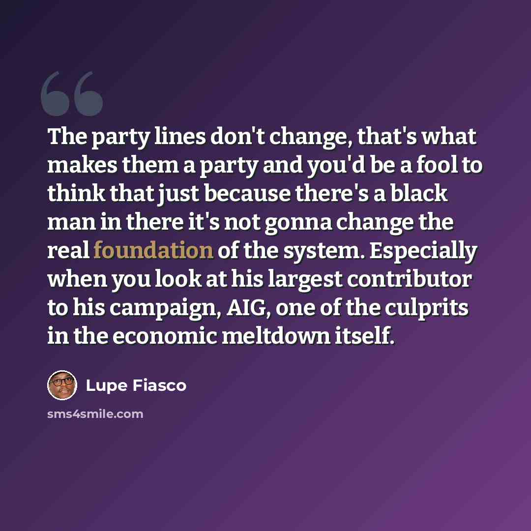 “The party lines don't change, that's what makes them a party and you'd be a fool to think that just because there's a black man in there it's not gonna change the real foundation of the system. Especially when you look at his largest contributor to his campaign, AIG, one of the culprits in the…” quote by Lupe Fiasco