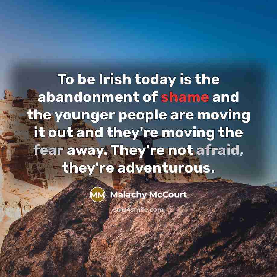 “To be Irish today is the abandonment of shame and the younger people are moving it out and they're moving the fear away. They're not afraid, they're adventurous.” quote by Malachy McCourt