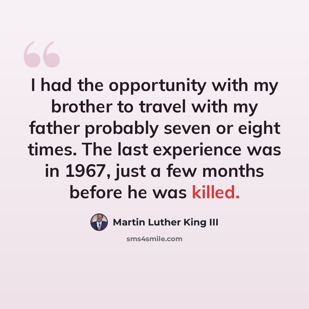 “I had the opportunity with my brother to travel with my father probably seven or eight times. The last experience was in 1967, just a few months before he was killed.” quote by Martin Luther King III