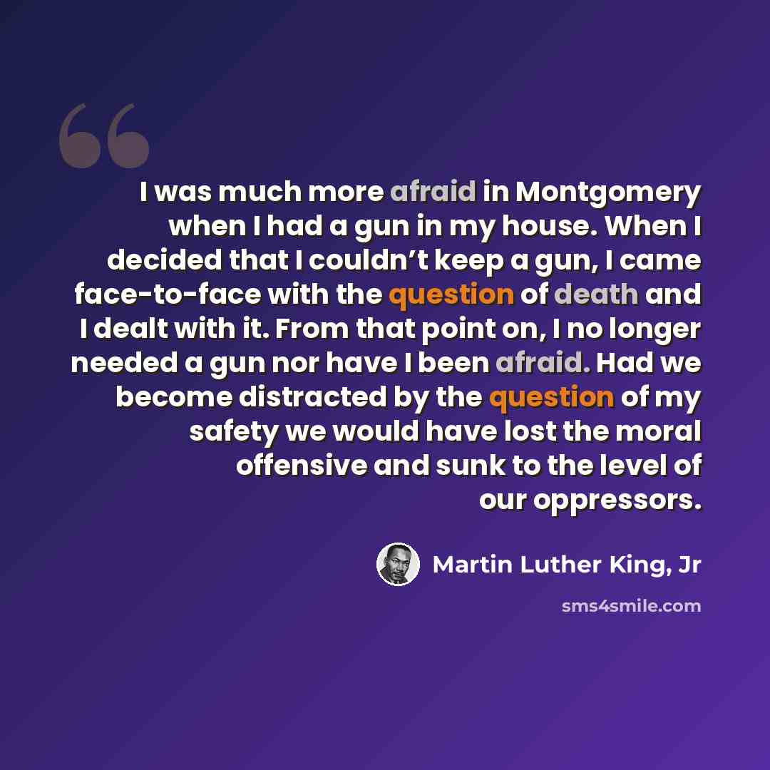 “I was much more afraid in Montgomery when I had a gun in my house. When I decided that I couldn’t keep a gun, I came face-to-face with the question of death and I dealt with it. From that point on, I no longer needed a gun nor have I been afraid. Had we become distracted by the question of my…” quote by Martin Luther King, Jr