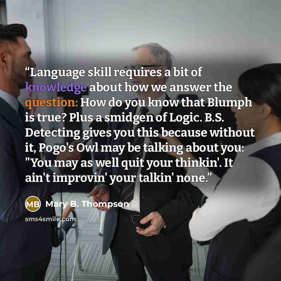 “Language skill requires a bit of knowledge about how we answer the question: How do you know that Blumph is true? Plus a smidgen of Logic. B.S. Detecting gives you this because without it, Pogo's Owl may be talking about you: "You may as well quit your thinkin'. It ain't improvin' your talkin' none.” quote by Mary B. Thompson