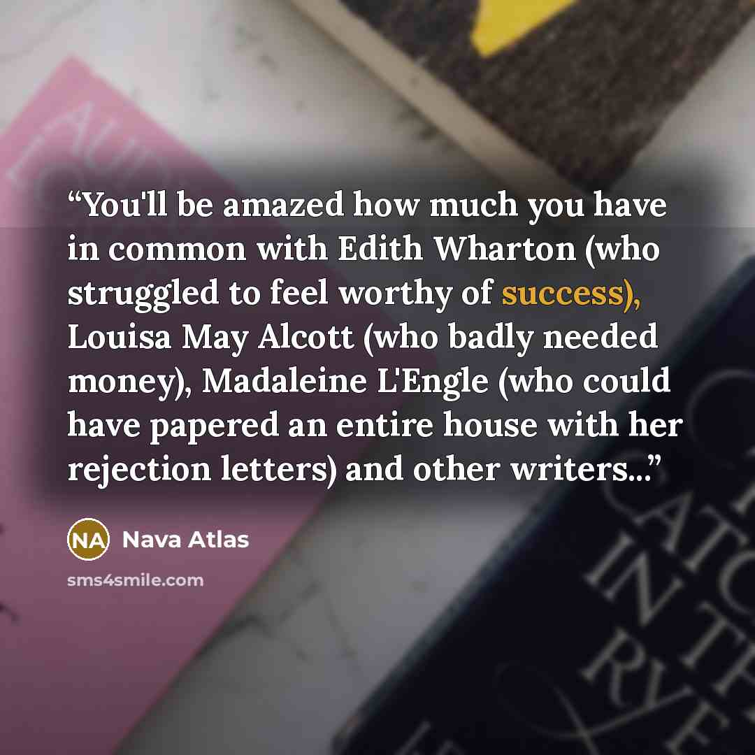 “You'll be amazed how much you have in common with Edith Wharton (who struggled to feel worthy of success), Louisa May Alcott (who badly needed money), Madaleine L'Engle (who could have papered an entire house with her rejection letters) and other writers...” quote by Nava Atlas
