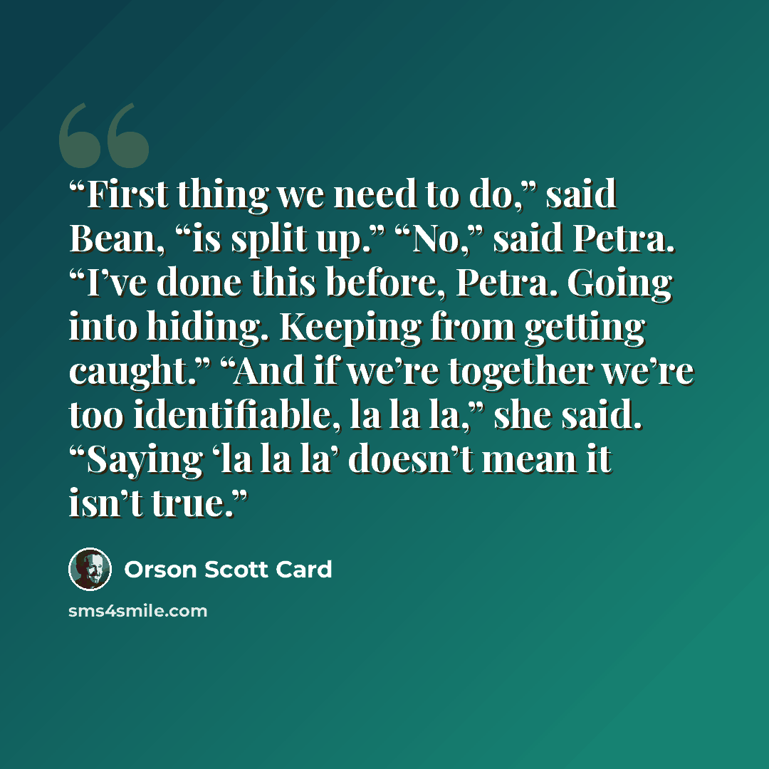“First thing we need to do,” said Bean, “is split up.” “No,” said Petra. “I’ve done this before, Petra. Going into hiding. Keeping from getting caught.” “And if we’re together we’re too identifiable, la la la,” she said. “Saying ‘la la la’ doesn’t mean it isn’t true.” quote by Orson Scott Card