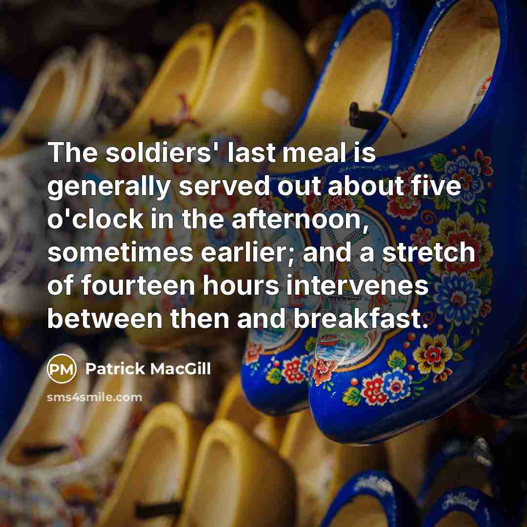 “The soldiers' last meal is generally served out about five o'clock in the afternoon, sometimes earlier; and a stretch of fourteen hours intervenes between then and breakfast.” quote by Patrick MacGill