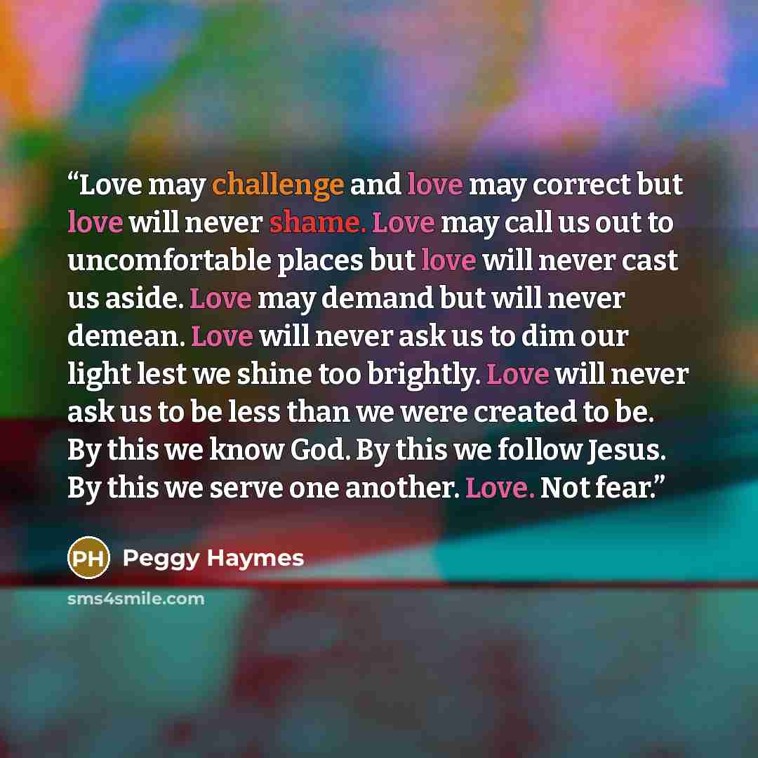 “Love may challenge and love may correct but love will never shame. Love may call us out to uncomfortable places but love will never cast us aside. Love may demand but will never demean. Love will never ask us to dim our light lest we shine too brightly. Love will never ask us to be less than we…” quote by Peggy Haymes
