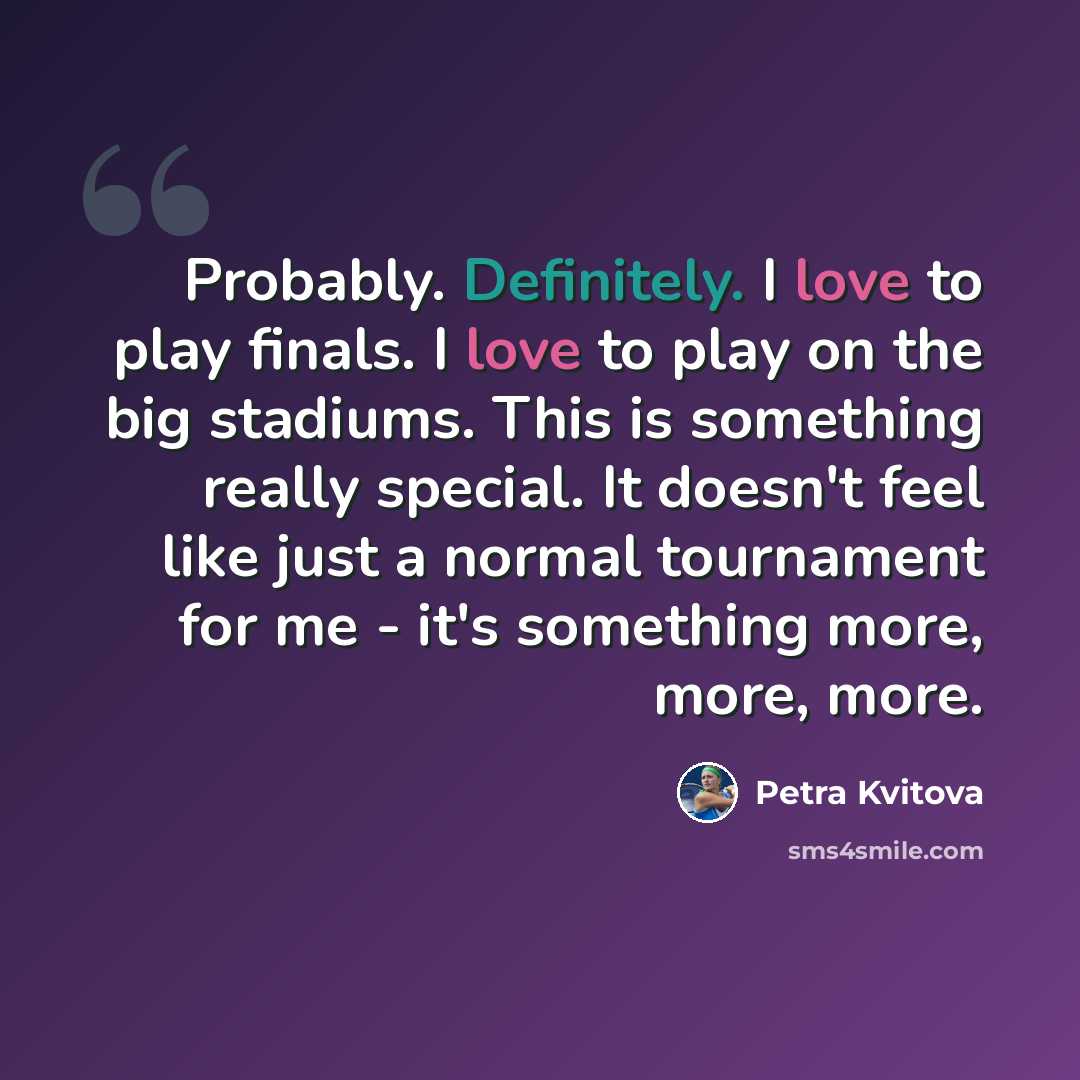 “Probably. Definitely. I love to play finals. I love to play on the big stadiums. This is something really special. It doesn't feel like just a normal tournament for me - it's something more, more, more.” quote by Petra Kvitova