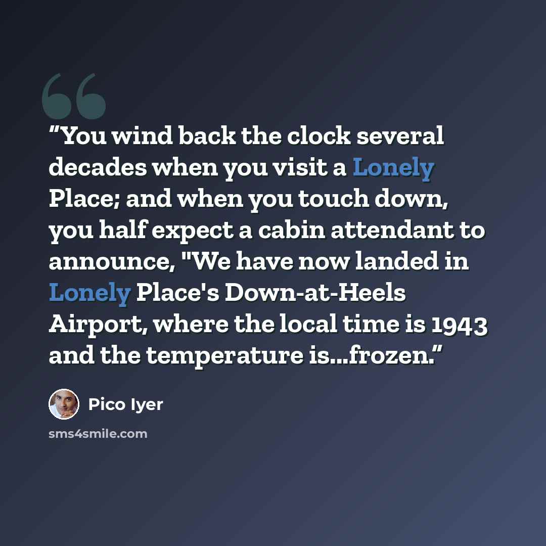 “You wind back the clock several decades when you visit a Lonely Place; and when you touch down, you half expect a cabin attendant to announce, "We have now landed in Lonely Place's Down-at-Heels Airport, where the local time is 1943 and the temperature is...frozen.” quote by Pico Iyer