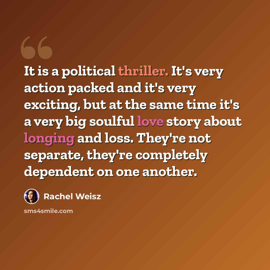 “It is a political thriller. It's very action packed and it's very exciting, but at the same time it's a very big soulful love story about longing and loss. They're not separate, they're completely dependent on one another.” quote by Rachel Weisz
