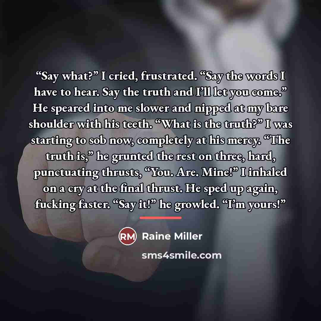“Say what?” I cried, frustrated. “Say the words I have to hear. Say the truth and I’ll let you come.” He speared into me slower and nipped at my bare shoulder with his teeth. “What is the truth?” I was starting to sob now, completely at his mercy. “The truth is,” he grunted the rest on three, hard…” quote by Raine Miller