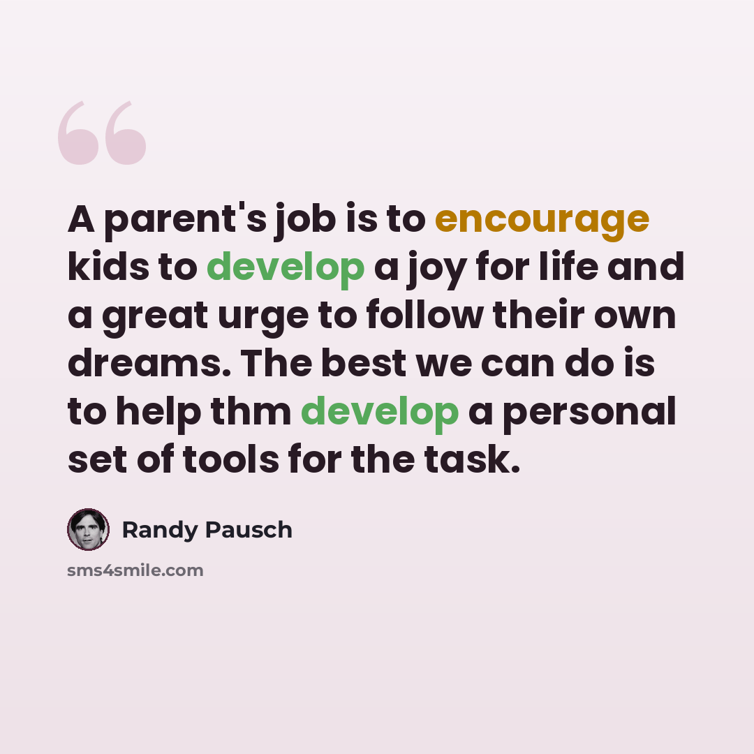 “A parent's job is to encourage kids to develop a joy for life and a great urge to follow their own dreams. The best we can do is to help thm develop a personal set of tools for the task.” quote by Randy Pausch