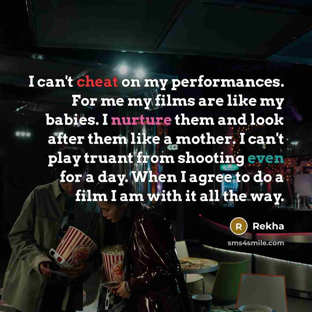 “I can't cheat on my performances. For me my films are like my babies. I nurture them and look after them like a mother. I can't play truant from shooting even for a day. When I agree to do a film I am with it all the way.” quote by Rekha