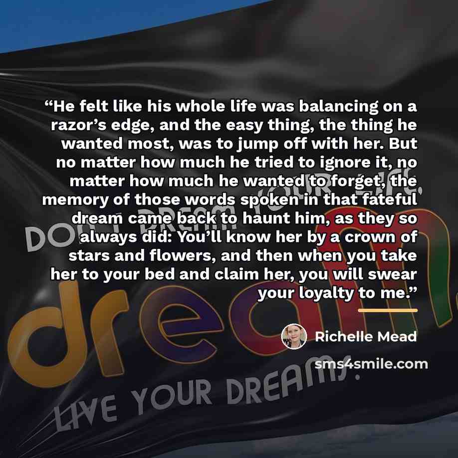 “He felt like his whole life was balancing on a razor’s edge, and the easy thing, the thing he wanted most, was to jump off with her. But no matter how much he tried to ignore it, no matter how much he wanted to forget, the memory of those words spoken in that fateful dream came back to haunt him…” quote by Richelle Mead