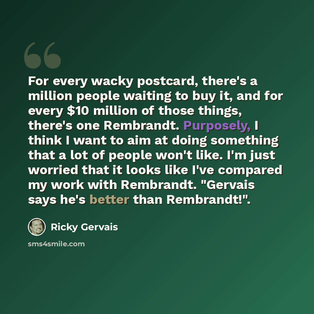 “For every wacky postcard, there's a million people waiting to buy it, and for every $10 million of those things, there's one Rembrandt. Purposely, I think I want to aim at doing something that a lot of people won't like. I'm just worried that it looks like I've compared my work with Rembrandt…” quote by Ricky Gervais