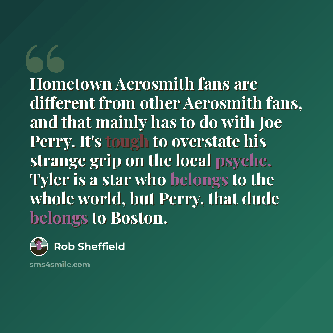 “Hometown Aerosmith fans are different from other Aerosmith fans, and that mainly has to do with Joe Perry. It's tough to overstate his strange grip on the local psyche. Tyler is a star who belongs to the whole world, but Perry, that dude belongs to Boston.” quote by Rob Sheffield