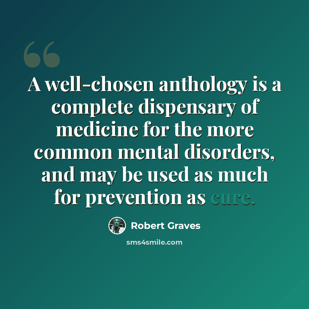 “A well-chosen anthology is a complete dispensary of medicine for the more common mental disorders, and may be used as much for prevention as cure.” quote by Robert Graves