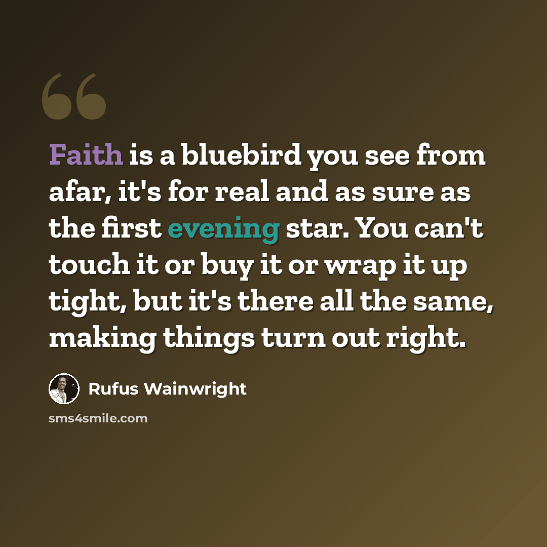 “Faith is a bluebird you see from afar, it's for real and as sure as the first evening star. You can't touch it or buy it or wrap it up tight, but it's there all the same, making things turn out right.” quote by Rufus Wainwright