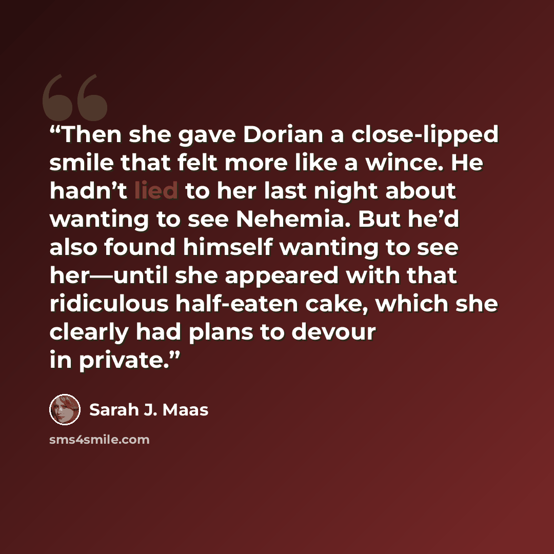 “Then she gave Dorian a close-lipped smile that felt more like a wince. He hadn’t lied to her last night about wanting to see Nehemia. But he’d also found himself wanting to see her—until she appeared with that ridiculous half-eaten cake, which she clearly had plans to devour in private.” quote by Sarah J. Maas