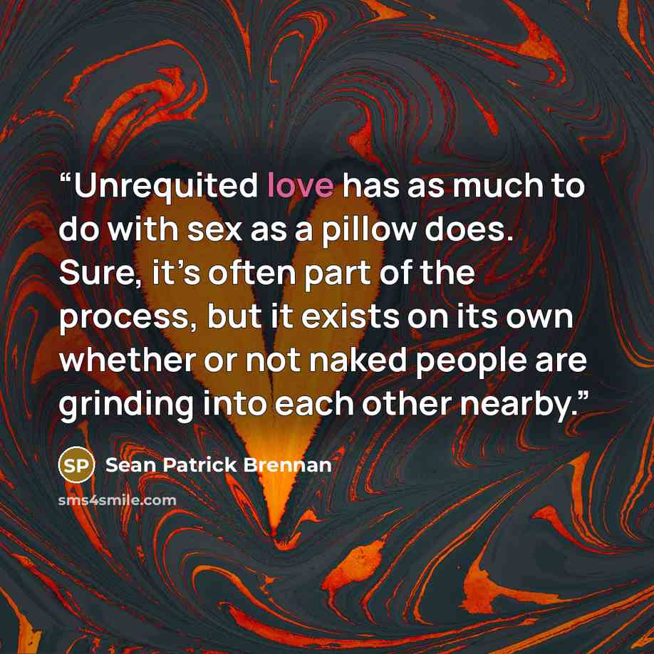 “Unrequited love has as much to do with sex as a pillow does. Sure, it’s often part of the process, but it exists on its own whether or not naked people are grinding into each other nearby.” quote by Sean Patrick Brennan